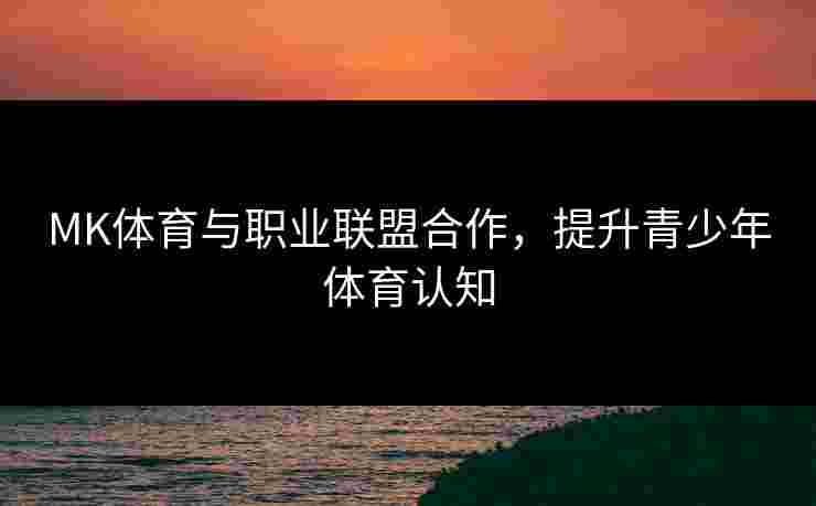 MK体育与职业联盟合作，提升青少年体育认知