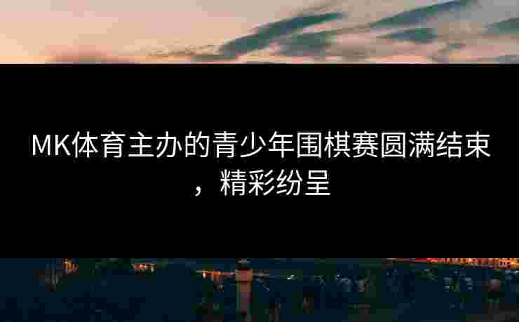 MK体育主办的青少年围棋赛圆满结束，精彩纷呈